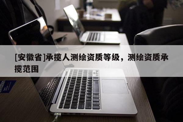 [安徽省]承攬人測(cè)繪資質(zhì)等級(jí)，測(cè)繪資質(zhì)承攬范圍