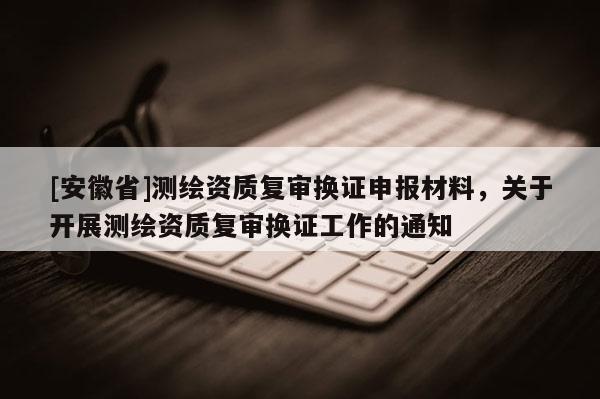 [安徽省]測(cè)繪資質(zhì)復(fù)審換證申報(bào)材料，關(guān)于開展測(cè)繪資質(zhì)復(fù)審換證工作的通知
