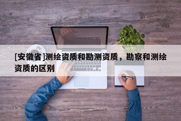 [安徽省]測繪資質和勘測資質，勘察和測繪資質的區別