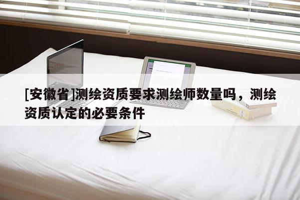 [安徽省]測繪資質要求測繪師數量嗎，測繪資質認定的必要條件