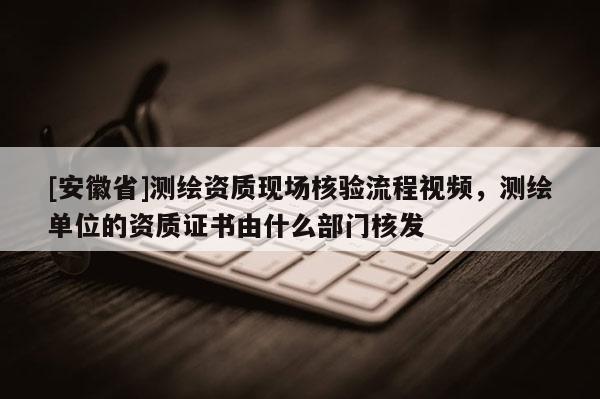 [安徽省]測(cè)繪資質(zhì)現(xiàn)場(chǎng)核驗(yàn)流程視頻，測(cè)繪單位的資質(zhì)證書由什么部門核發(fā)