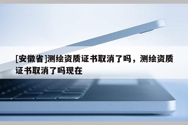 [安徽省]測(cè)繪資質(zhì)證書取消了嗎，測(cè)繪資質(zhì)證書取消了嗎現(xiàn)在