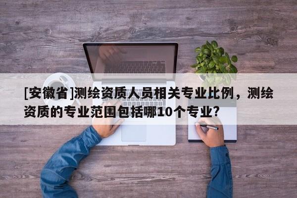 [安徽省]測繪資質人員相關專業比例，測繪資質的專業范圍包括哪10個專業?