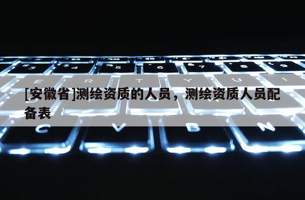 [安徽省]測繪資質的人員，測繪資質人員配備表