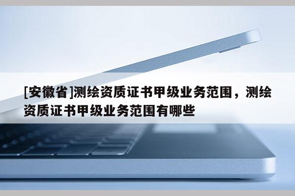 [安徽省]測繪資質證書甲級業務范圍，測繪資質證書甲級業務范圍有哪些
