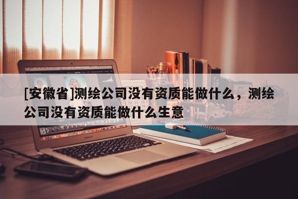 [安徽省]測(cè)繪公司沒(méi)有資質(zhì)能做什么，測(cè)繪公司沒(méi)有資質(zhì)能做什么生意