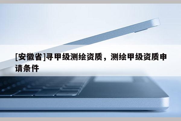 [安徽省]尋甲級測繪資質，測繪甲級資質申請條件