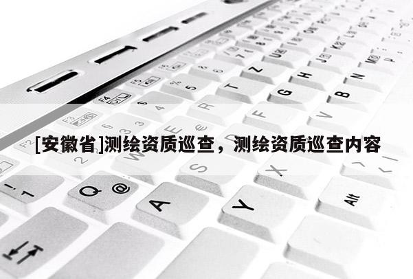 [安徽省]測繪資質(zhì)巡查，測繪資質(zhì)巡查內(nèi)容