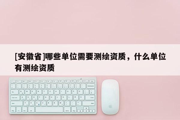 [安徽省]哪些單位需要測繪資質(zhì)，什么單位有測繪資質(zhì)