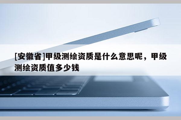 [安徽省]甲級(jí)測(cè)繪資質(zhì)是什么意思呢，甲級(jí)測(cè)繪資質(zhì)值多少錢(qián)
