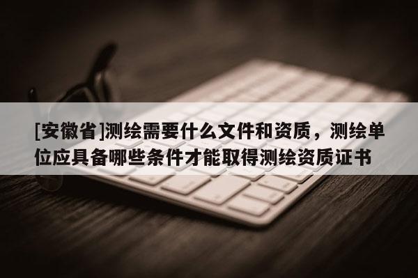 [安徽省]測繪需要什么文件和資質，測繪單位應具備哪些條件才能取得測繪資質證書