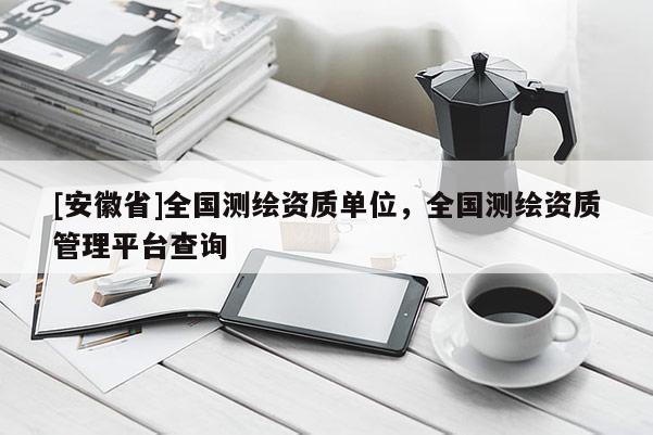 [安徽省]全國測(cè)繪資質(zhì)單位，全國測(cè)繪資質(zhì)管理平臺(tái)查詢