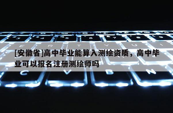 [安徽省]高中畢業能算入測繪資質，高中畢業可以報名注冊測繪師嗎