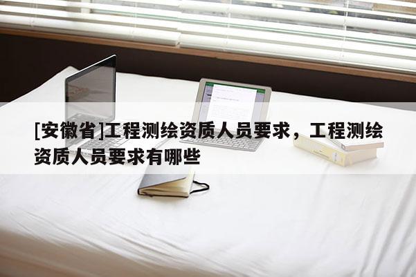 [安徽省]工程測繪資質人員要求，工程測繪資質人員要求有哪些