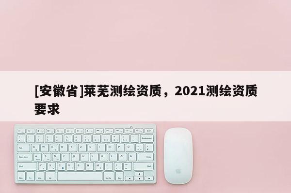 [安徽省]萊蕪測繪資質(zhì)，2021測繪資質(zhì)要求