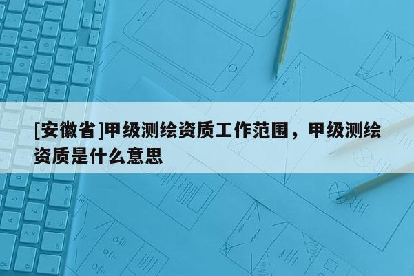 [安徽省]甲級測繪資質工作范圍，甲級測繪資質是什么意思