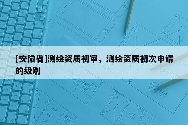 [安徽省]測繪資質初審，測繪資質初次申請的級別