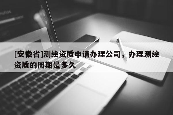 [安徽省]測繪資質(zhì)申請辦理公司，辦理測繪資質(zhì)的周期是多久