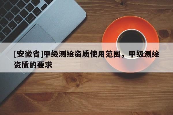 [安徽省]甲級測繪資質使用范圍，甲級測繪資質的要求