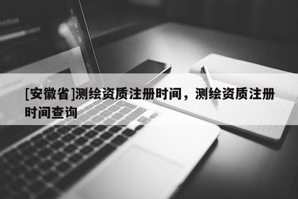 [安徽省]測繪資質注冊時間，測繪資質注冊時間查詢