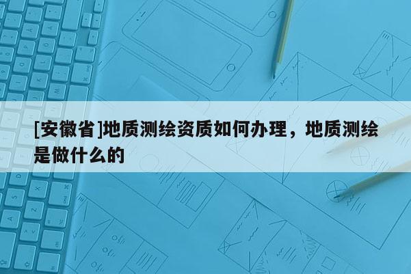 [安徽省]地質測繪資質如何辦理，地質測繪是做什么的