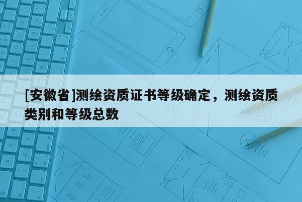 [安徽省]測繪資質證書等級確定，測繪資質類別和等級總數