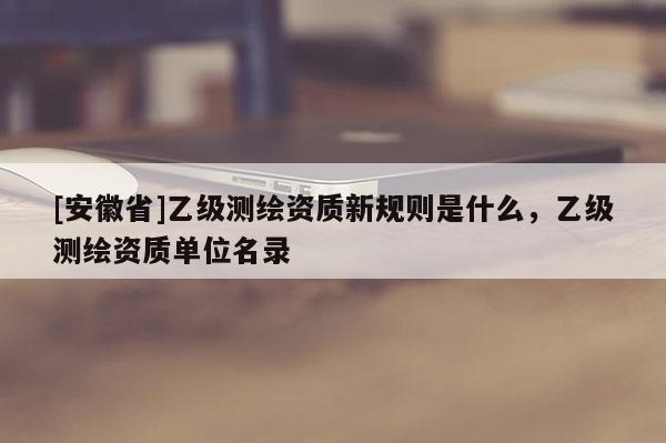 [安徽省]乙級測繪資質(zhì)新規(guī)則是什么，乙級測繪資質(zhì)單位名錄