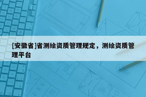 [安徽省]省測繪資質管理規(guī)定，測繪資質管理平臺