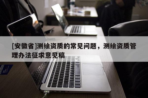 [安徽省]測(cè)繪資質(zhì)的常見(jiàn)問(wèn)題，測(cè)繪資質(zhì)管理辦法征求意見(jiàn)稿