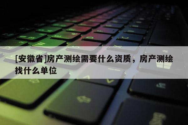 [安徽省]房產測繪需要什么資質，房產測繪找什么單位