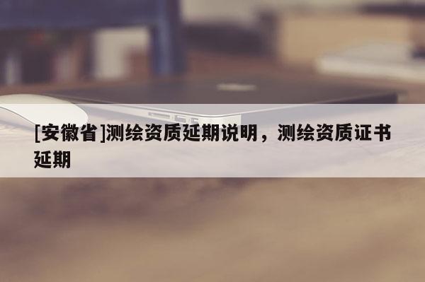 [安徽省]測繪資質延期說明，測繪資質證書延期