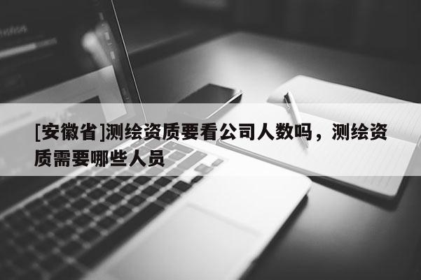 [安徽省]測(cè)繪資質(zhì)要看公司人數(shù)嗎，測(cè)繪資質(zhì)需要哪些人員
