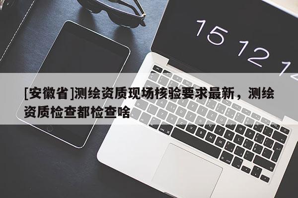 [安徽省]測繪資質現場核驗要求最新，測繪資質檢查都檢查啥