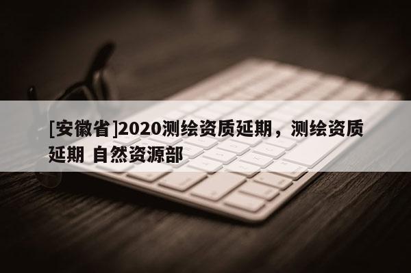 [安徽省]2020測(cè)繪資質(zhì)延期，測(cè)繪資質(zhì)延期 自然資源部