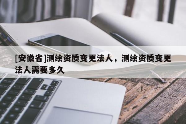[安徽省]測繪資質變更法人，測繪資質變更法人需要多久