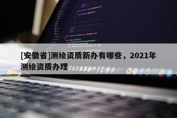 [安徽省]測繪資質(zhì)新辦有哪些，2021年測繪資質(zhì)辦理