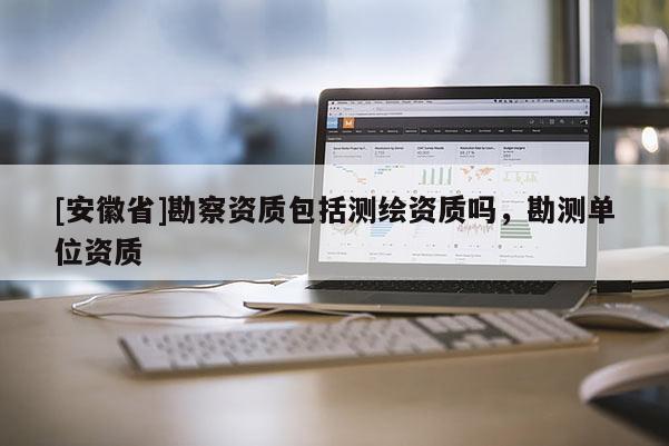 [安徽省]勘察資質包括測繪資質嗎，勘測單位資質