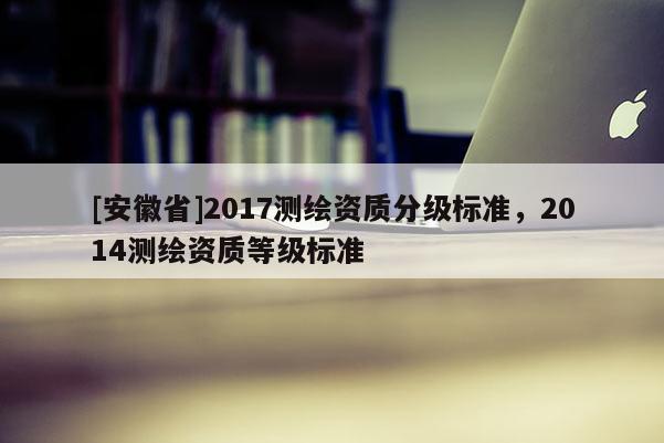 [安徽省]2017測繪資質分級標準，2014測繪資質等級標準