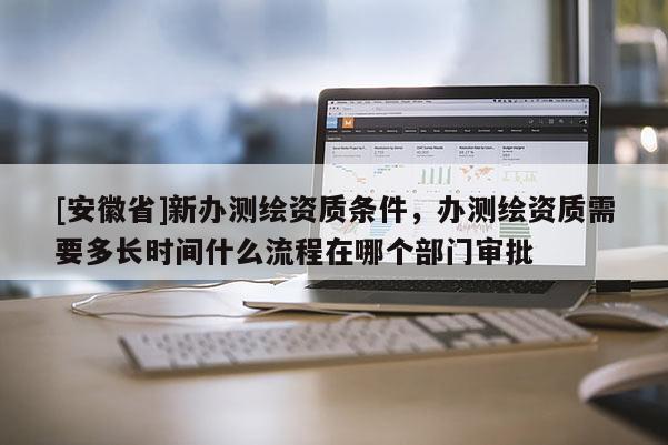 [安徽省]新辦測繪資質條件，辦測繪資質需要多長時間什么流程在哪個部門審批