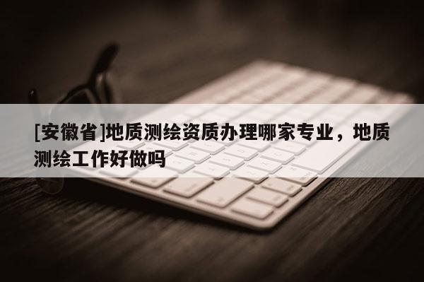 [安徽省]地質(zhì)測繪資質(zhì)辦理哪家專業(yè)，地質(zhì)測繪工作好做嗎