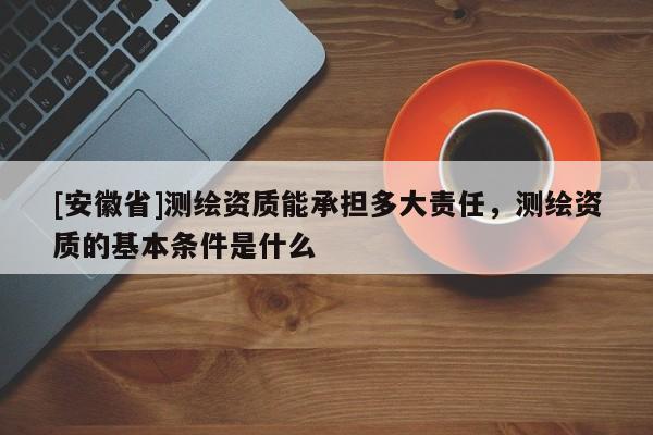 [安徽省]測繪資質能承擔多大責任，測繪資質的基本條件是什么