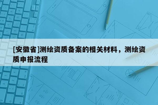 [安徽省]測繪資質(zhì)備案的相關(guān)材料，測繪資質(zhì)申報(bào)流程
