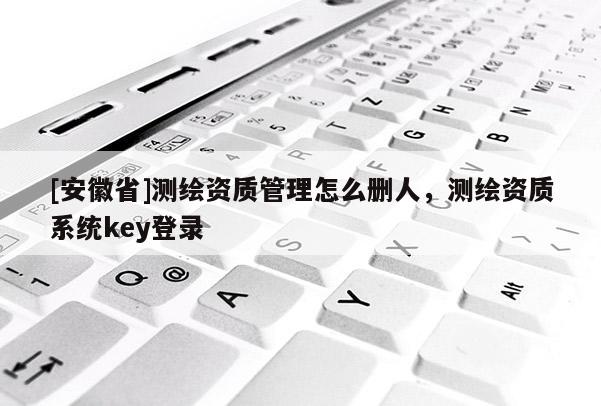 [安徽省]測繪資質管理怎么刪人，測繪資質系統key登錄