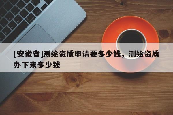 [安徽省]測繪資質(zhì)申請要多少錢，測繪資質(zhì)辦下來多少錢