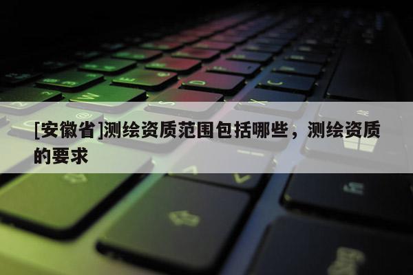 [安徽省]測繪資質范圍包括哪些，測繪資質的要求