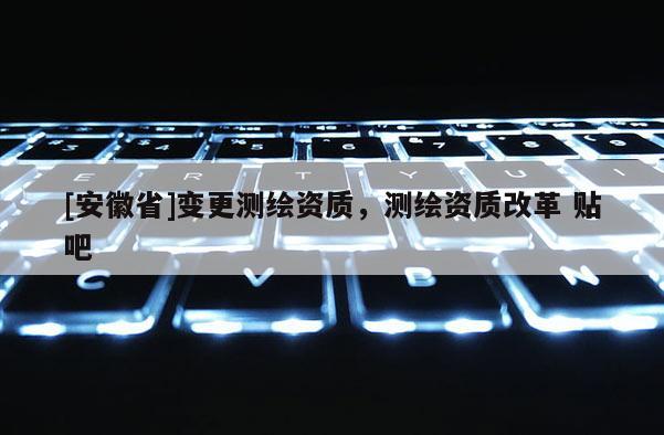 [安徽省]變更測繪資質(zhì)，測繪資質(zhì)改革 貼吧