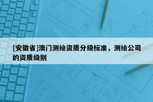 [安徽省]澳門測繪資質分級標準，測繪公司的資質級別