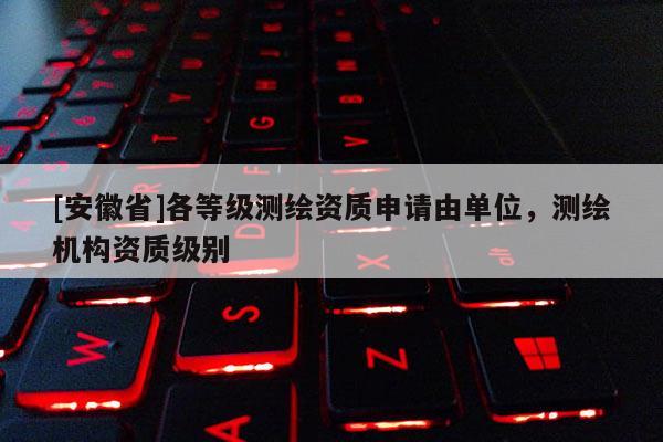 [安徽省]各等級(jí)測(cè)繪資質(zhì)申請(qǐng)由單位，測(cè)繪機(jī)構(gòu)資質(zhì)級(jí)別