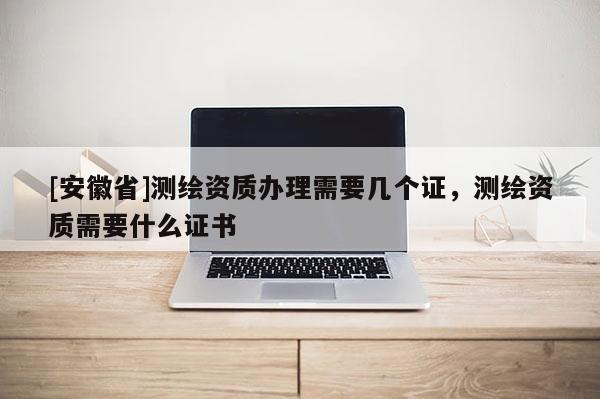 [安徽省]測(cè)繪資質(zhì)辦理需要幾個(gè)證，測(cè)繪資質(zhì)需要什么證書