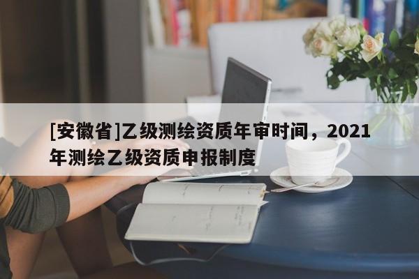 [安徽省]乙級(jí)測繪資質(zhì)年審時(shí)間，2021年測繪乙級(jí)資質(zhì)申報(bào)制度